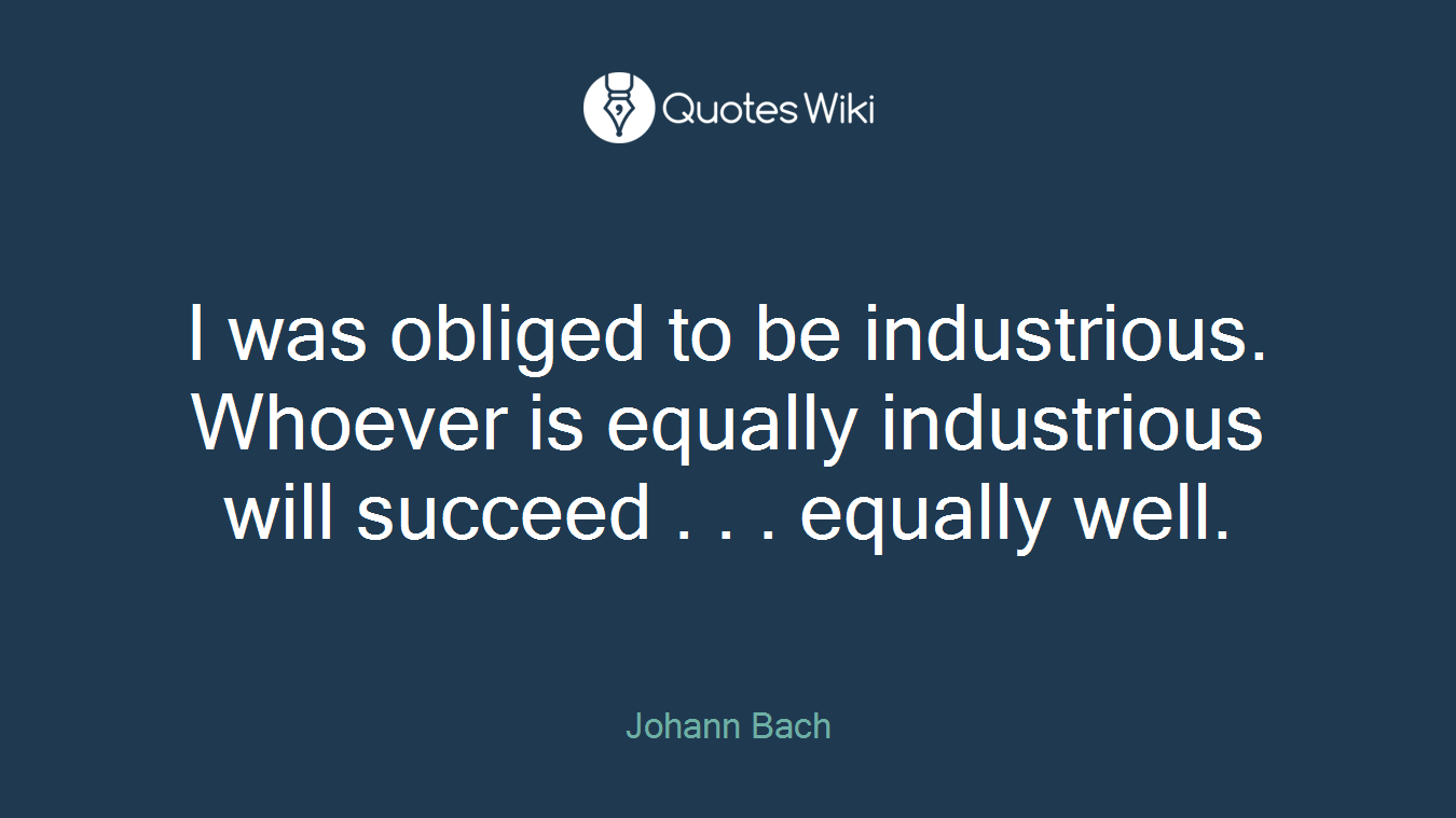 I was obliged to be industrious. Whoever is equally industrious will succeed . . . equally well.