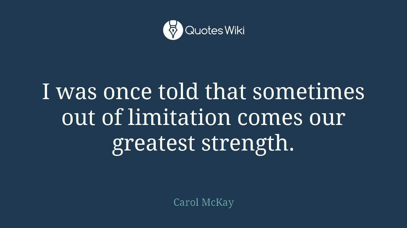 I was once told that sometimes out of limitation comes our greatest strength.