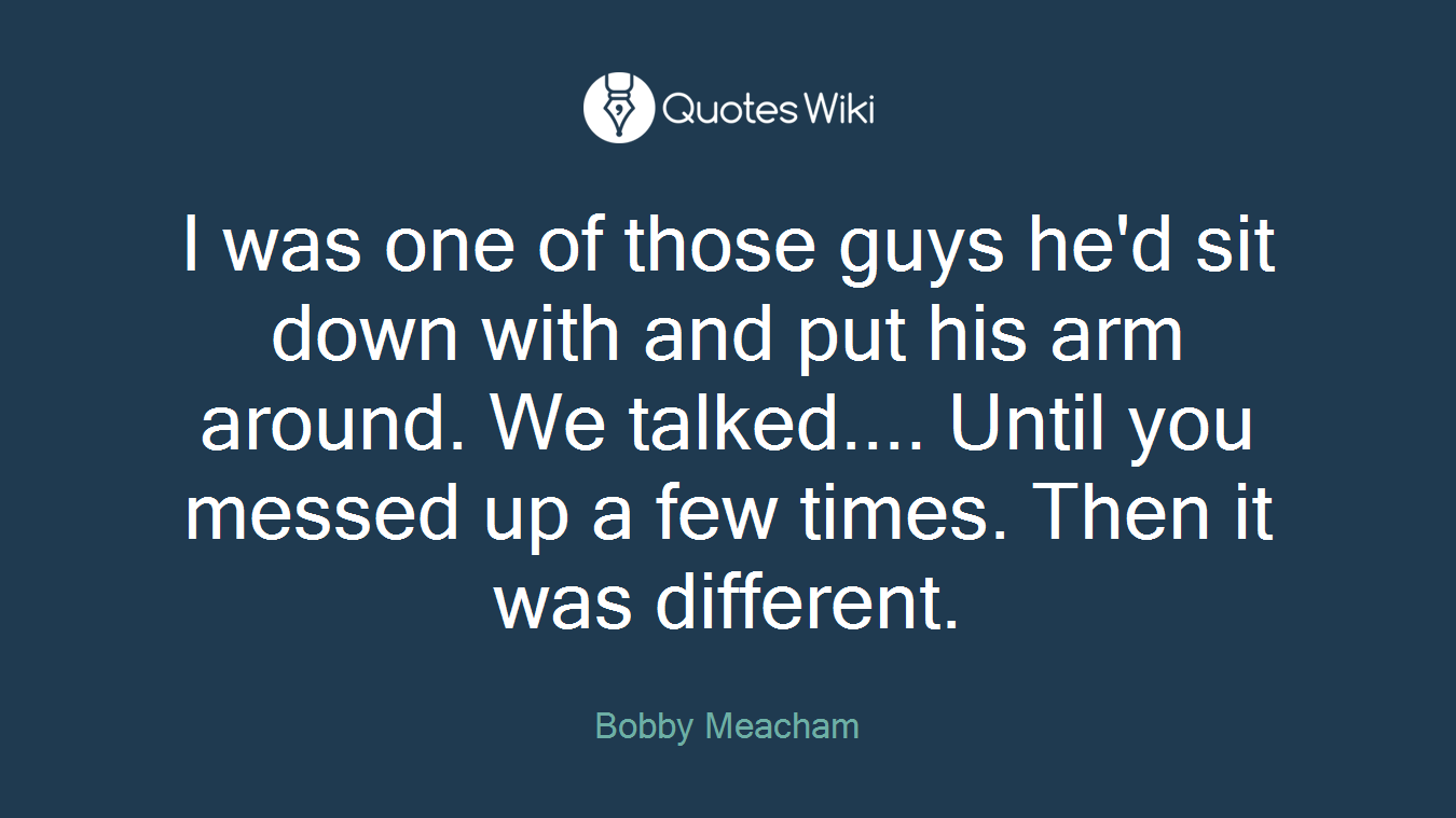 I was one of those guys he'd sit down with and put his arm around. We talked.... Until you messed up a few times. Then it was different.