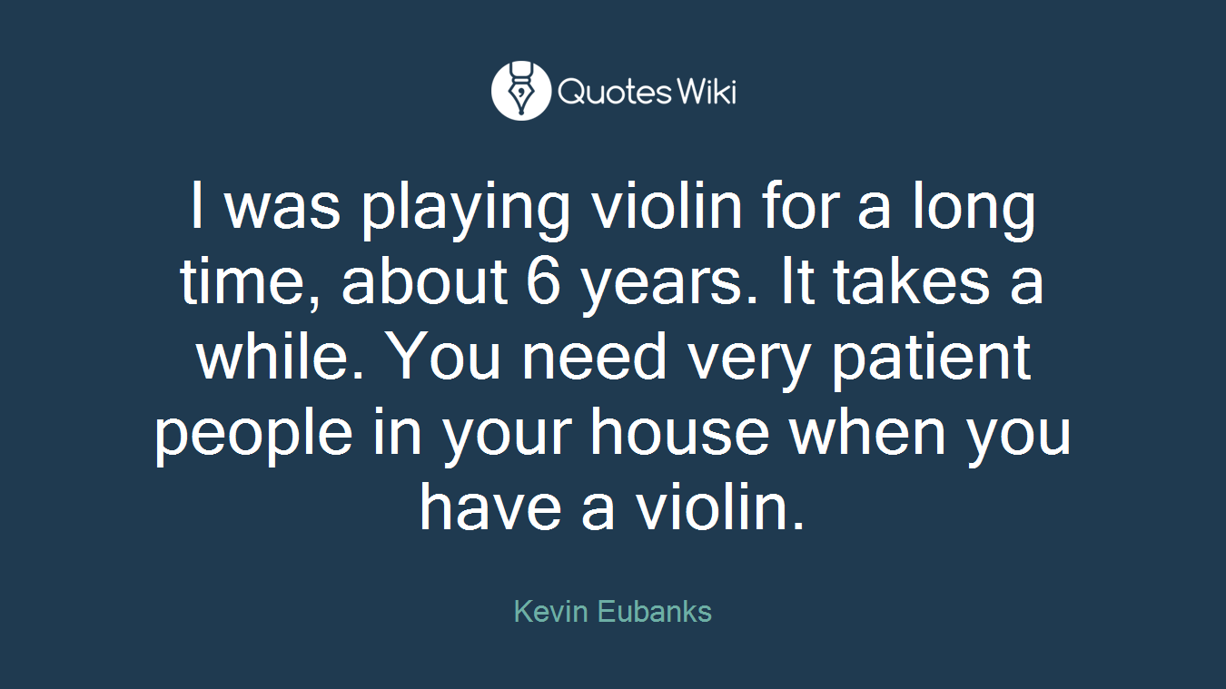 I was playing violin for a long time, about 6 years. It takes a while. You need very patient people in your house when you have a violin.