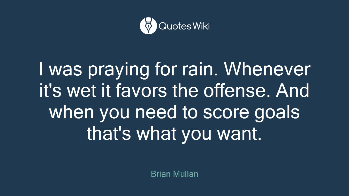 I was praying for rain. Whenever it's wet it favors the offense. And when you need to score goals that's what you want.
