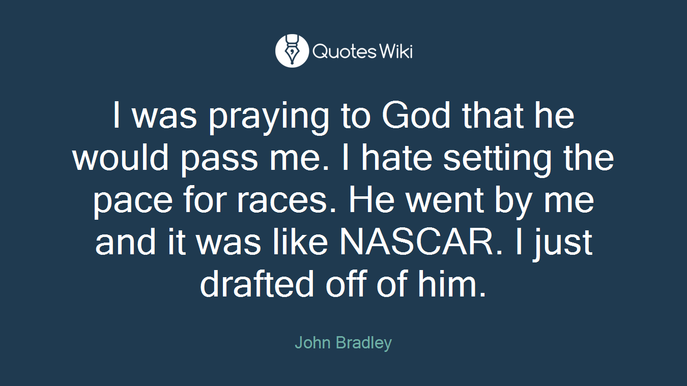 I was praying to God that he would pass me. I hate setting the pace for races. He went by me and it was like NASCAR. I just drafted off of him.