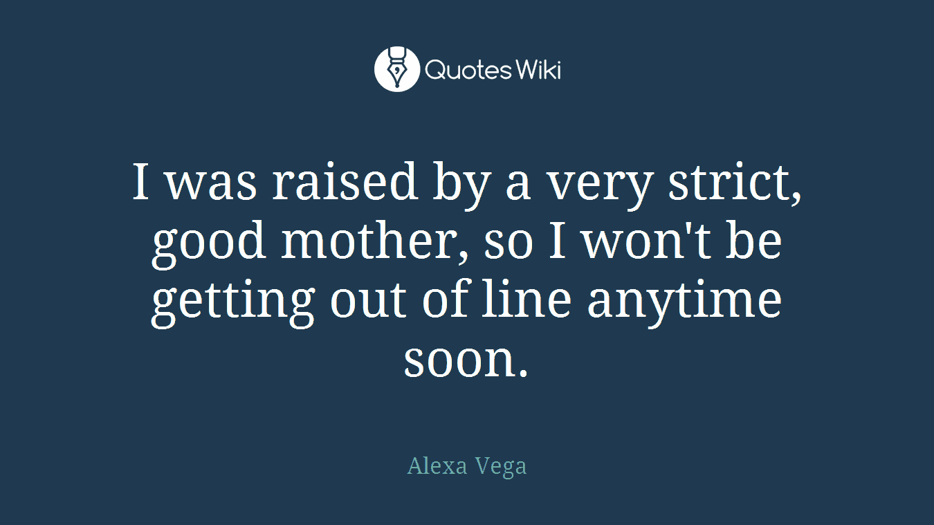 I was raised by a very strict, good mother, so I won't be getting out of line anytime soon.