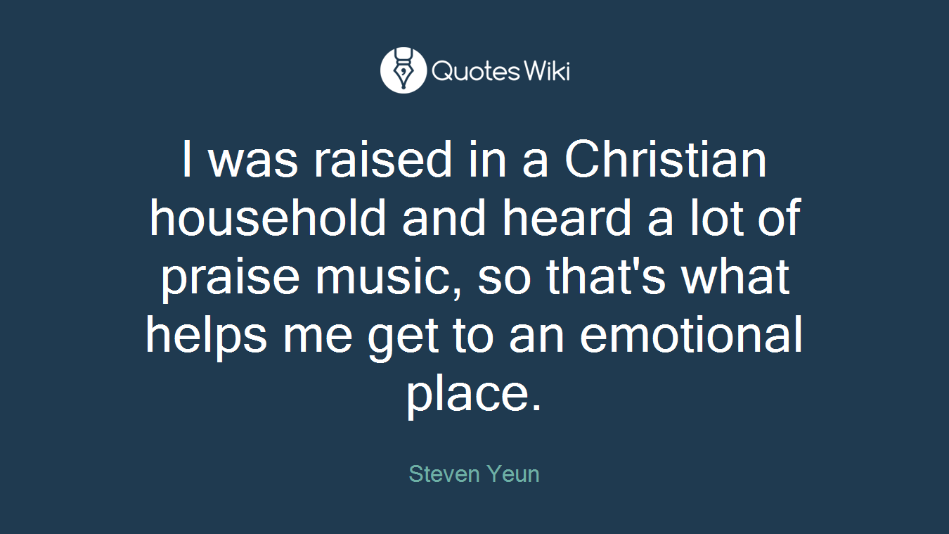I was raised in a Christian household and heard a lot of praise music, so that's what helps me get to an emotional place.