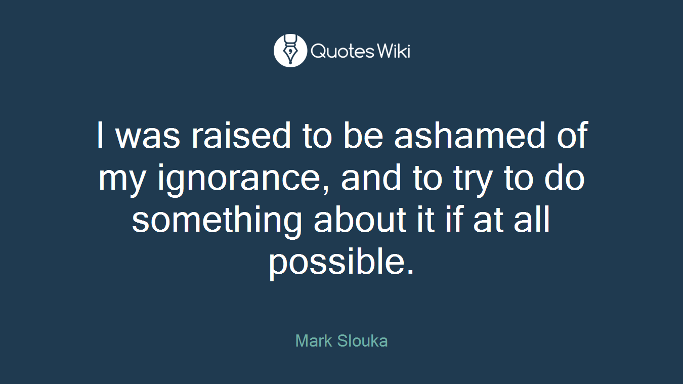 I was raised to be ashamed of my ignorance, and to try to do something about it if at all possible.