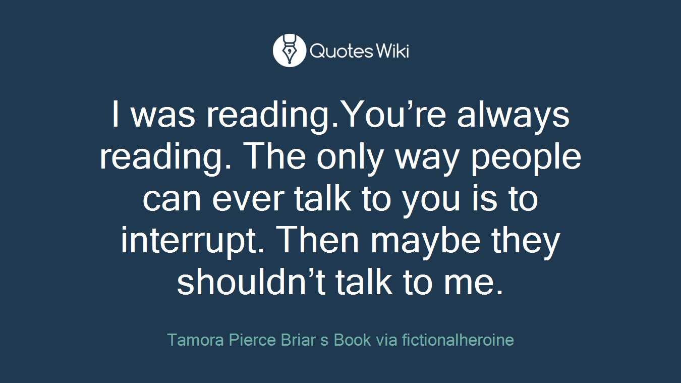 I was reading.You’re always reading. The only way people can ever talk to you is to interrupt. Then maybe they shouldn’t talk to me.