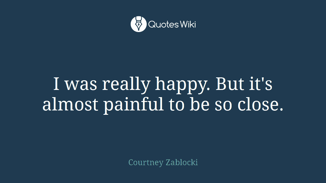 I was really happy. But it's almost painful to be so close.