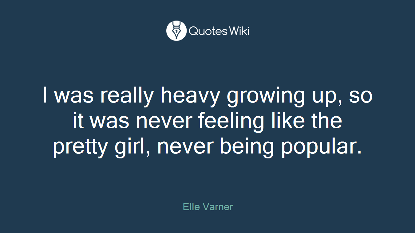 I was really heavy growing up, so it was never feeling like the pretty girl, never being popular.