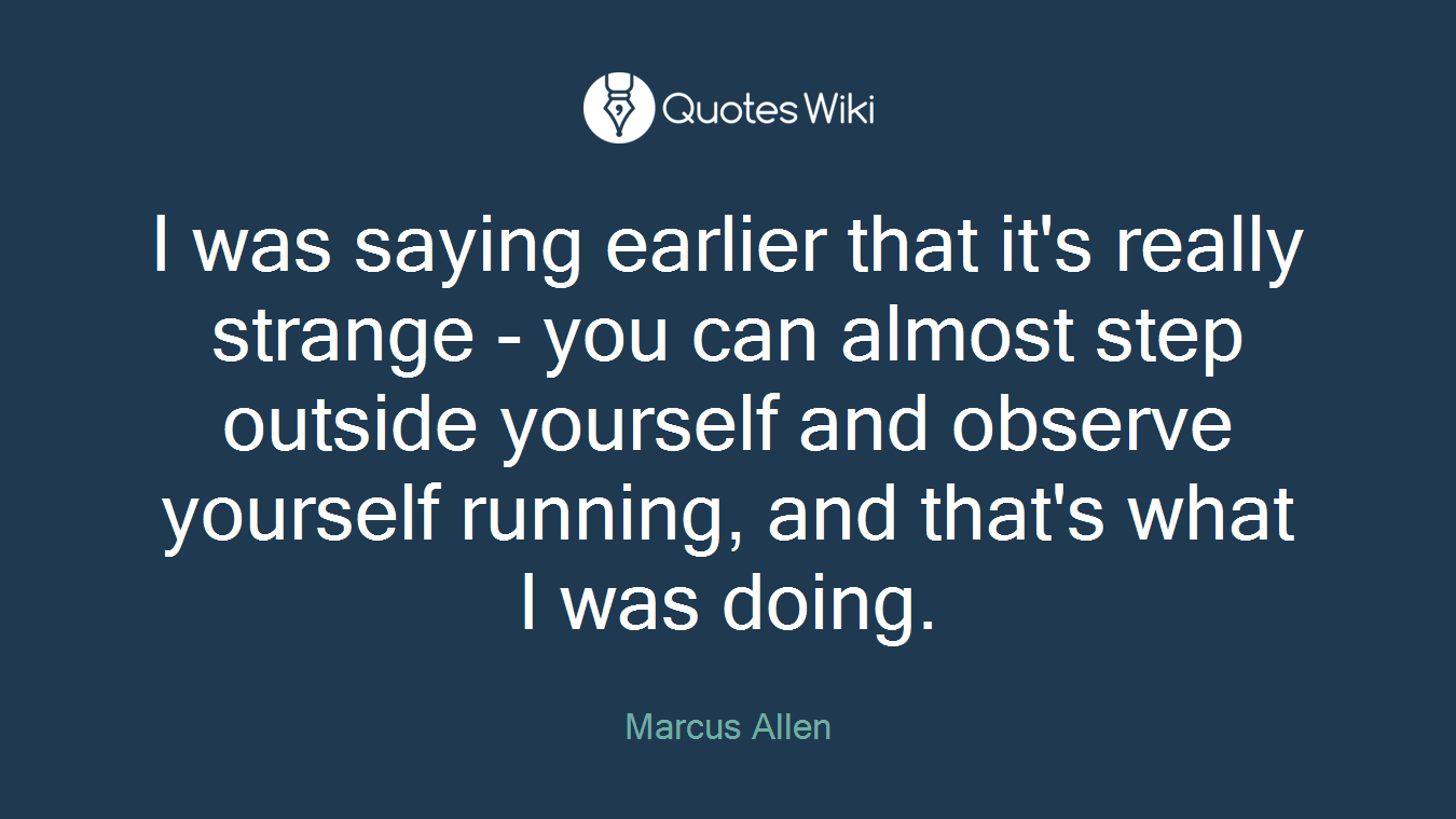 I was saying earlier that it's really strange - you can almost step outside yourself and observe yourself running, and that's what I was doing.