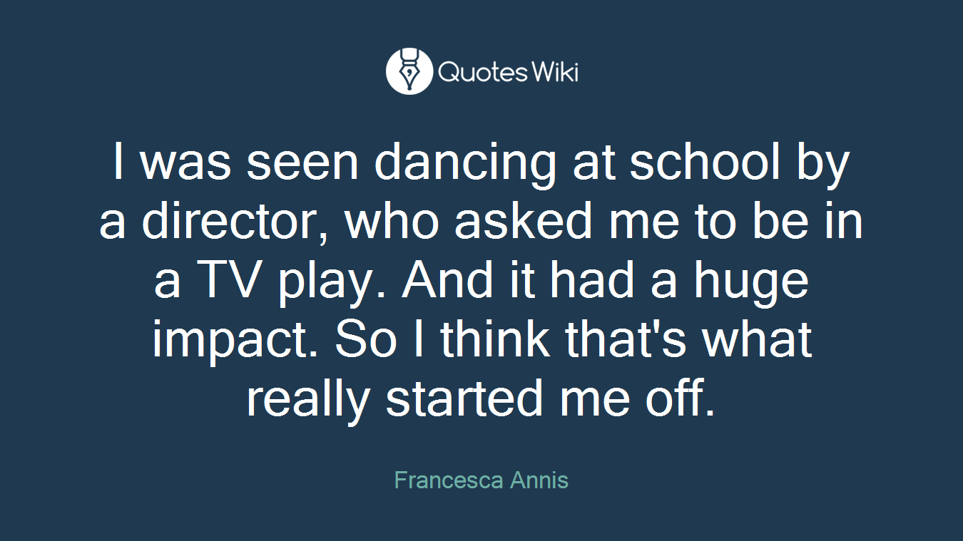 I was seen dancing at school by a director, who asked me to be in a TV play. And it had a huge impact. So I think that's what really started me off.