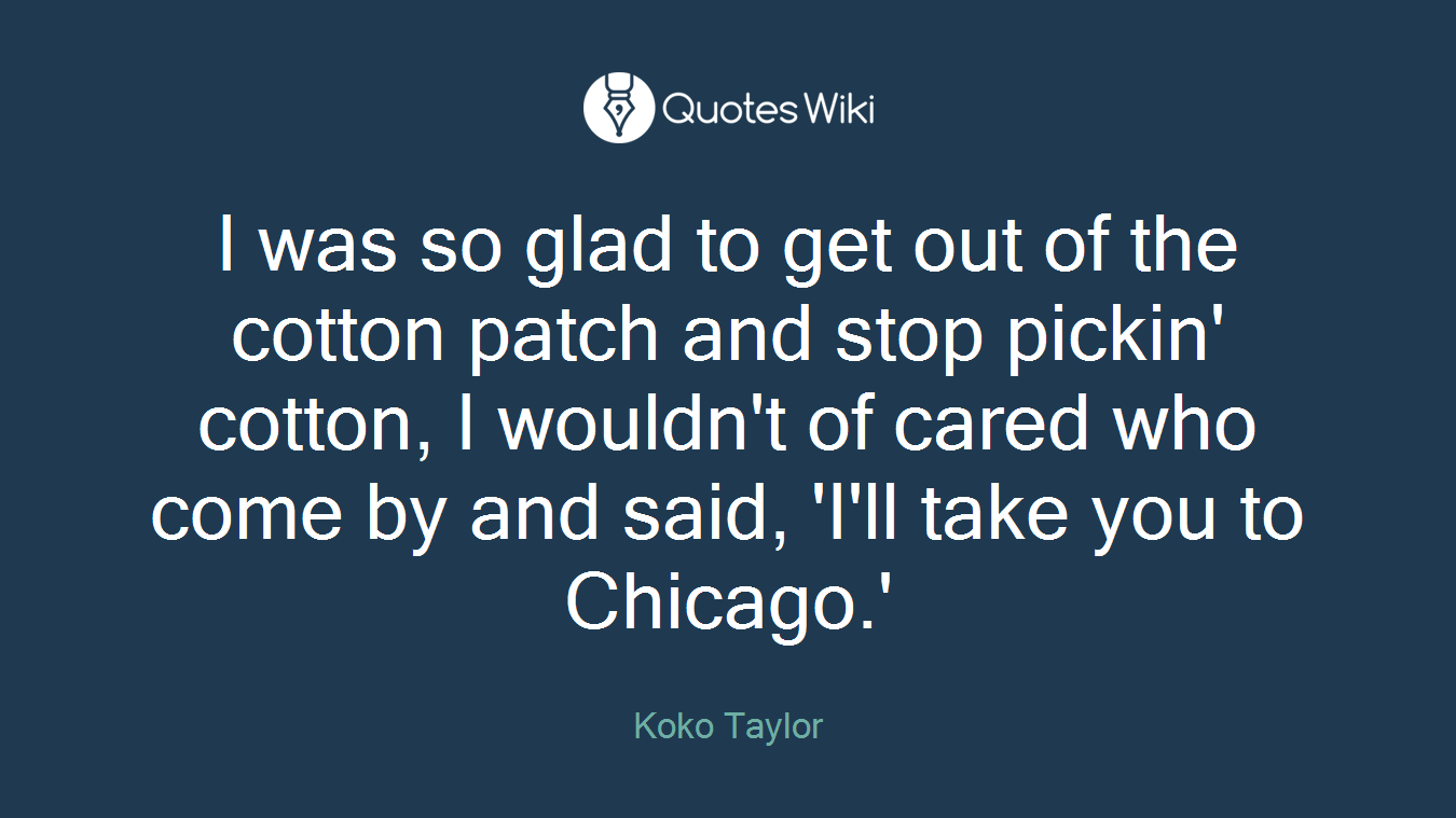 I was so glad to get out of the cotton patch and stop pickin' cotton, I wouldn't of cared who come by and said, 'I'll take you to Chicago.'