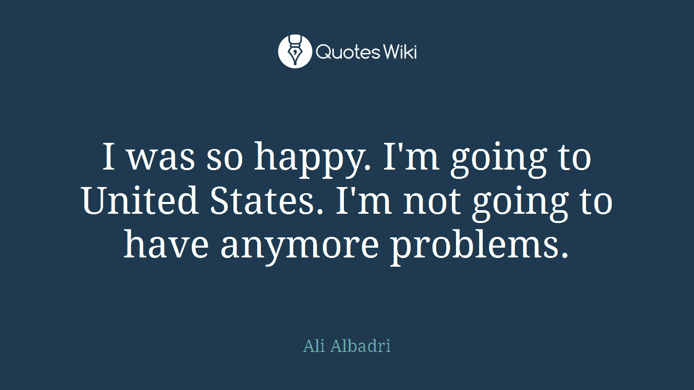 I was so happy. I'm going to United States. I'm not going to have anymore problems.