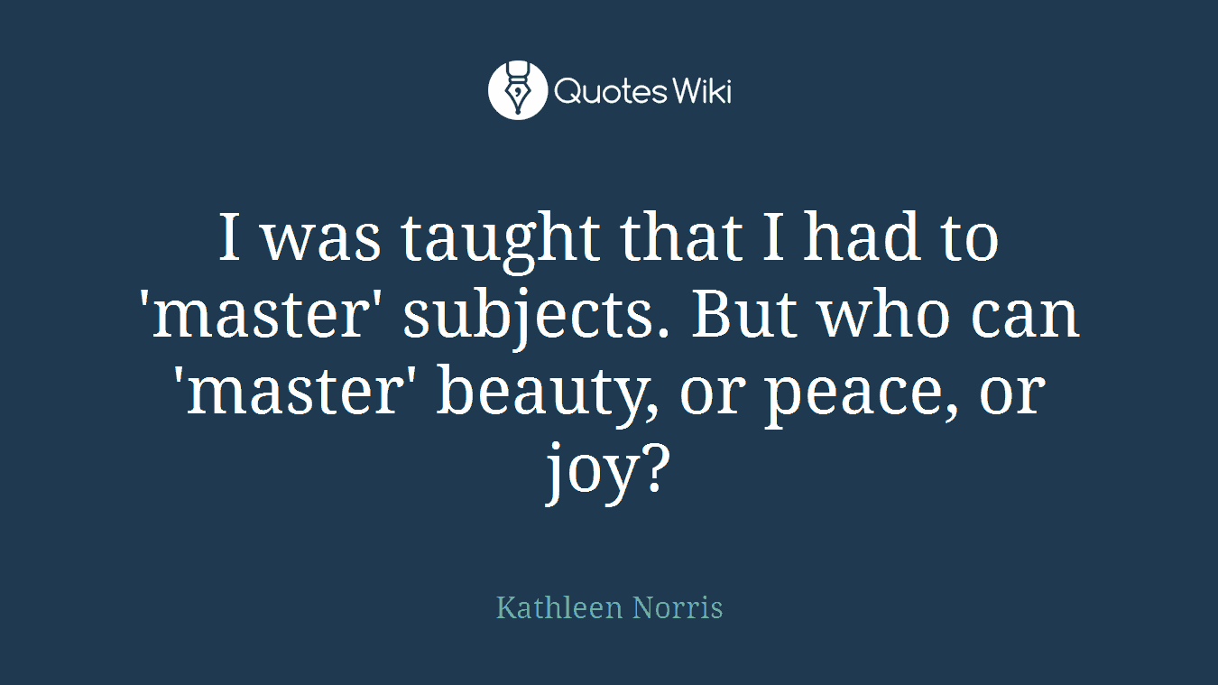 I was taught that I had to 'master' subjects. But who can 'master' beauty, or peace, or joy?