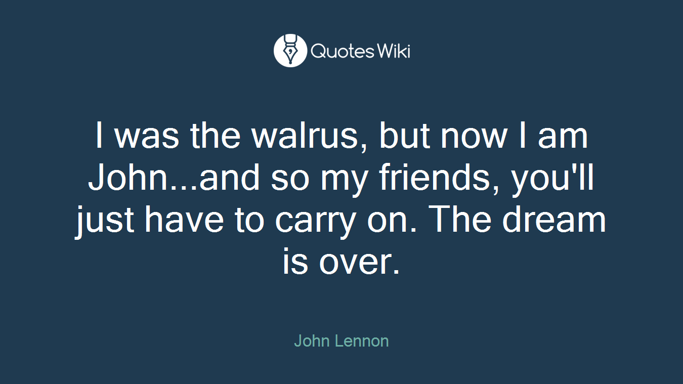 I was the walrus, but now I am John...and so my friends, you'll just have to carry on. The dream is over.