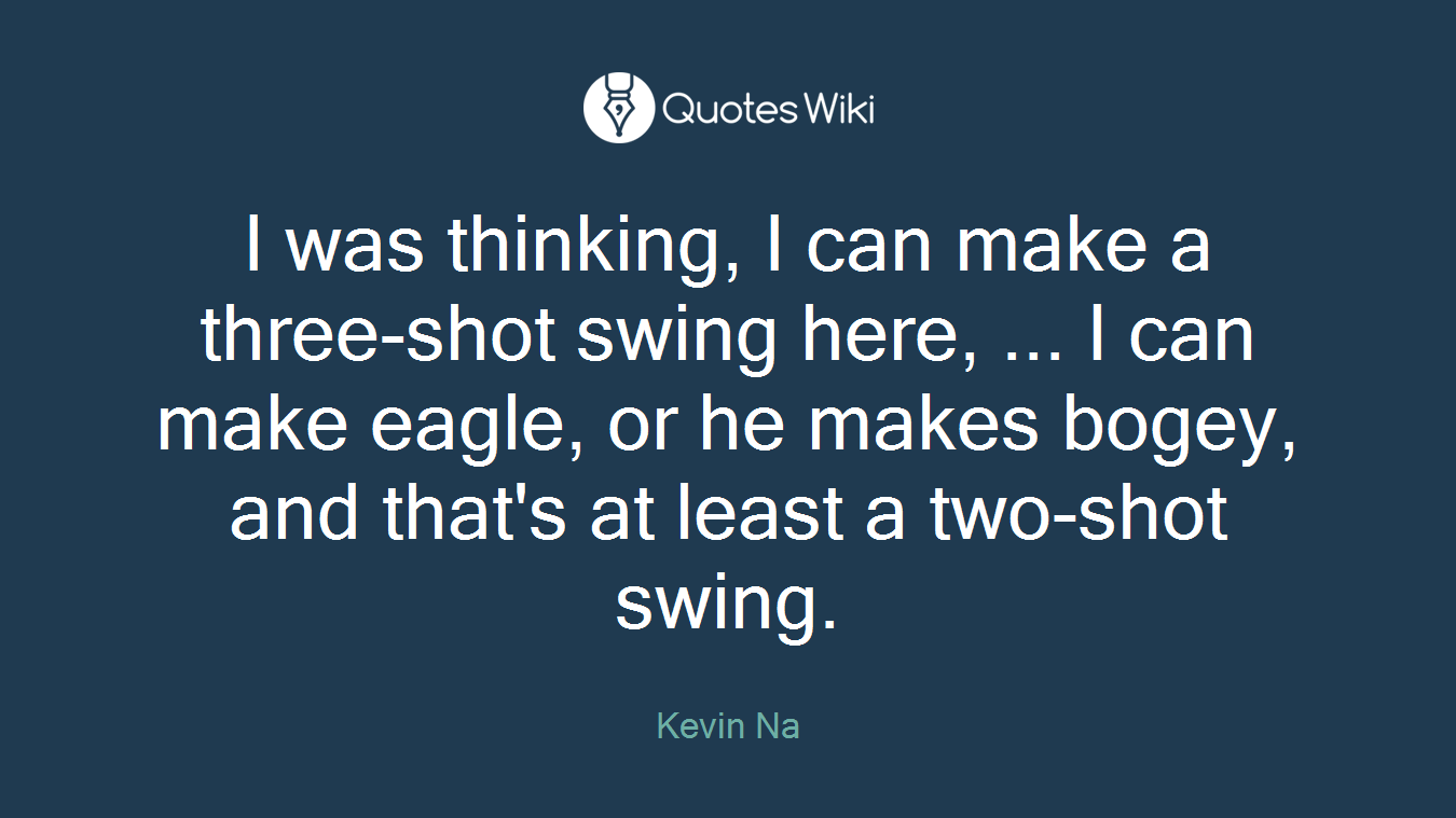 I was thinking, I can make a three-shot swing here, ... I can make eagle, or he makes bogey, and that's at least a two-shot swing.