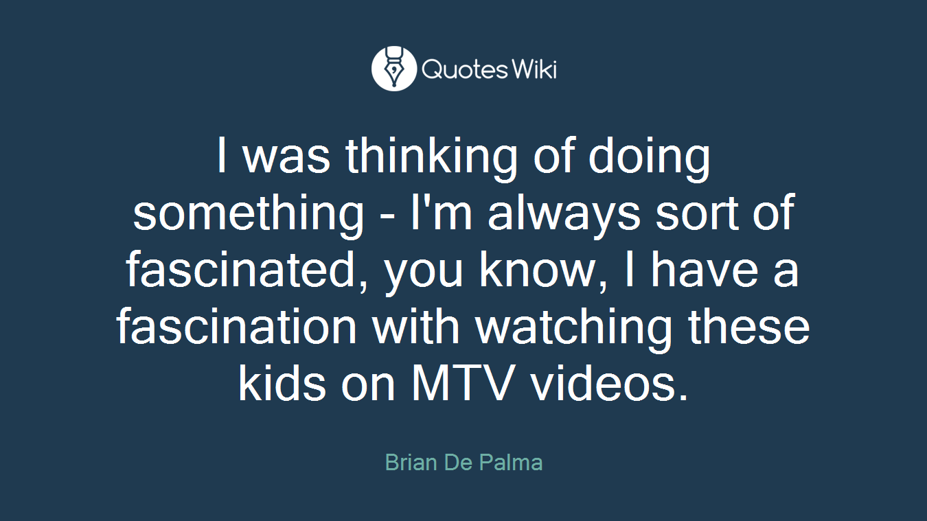 I was thinking of doing something - I'm always sort of fascinated, you know, I have a fascination with watching these kids on MTV videos.