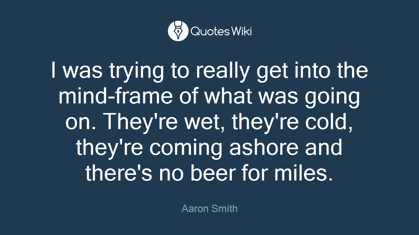 I was trying to really get into the mind-frame of what was going on. They're wet, they're cold, they're coming ashore and there's no beer for miles.