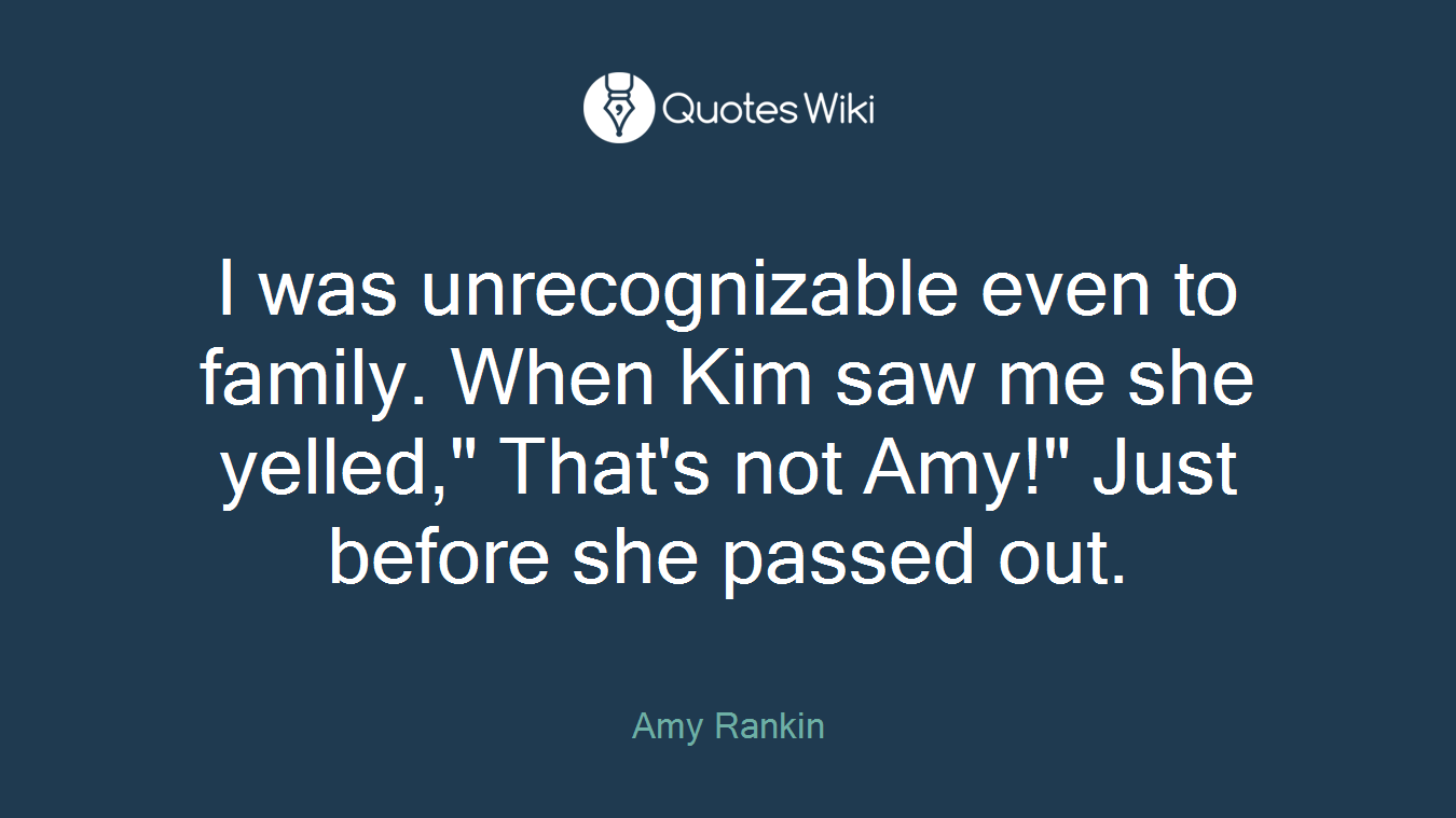I was unrecognizable even to family. When Kim saw me she yelled," That's not Amy!" Just before she passed out.