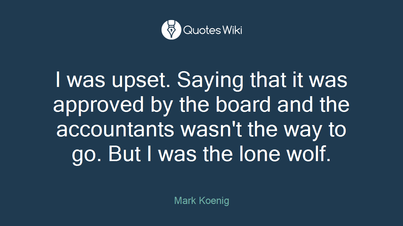 I was upset. Saying that it was approved by the board and the accountants wasn't the way to go. But I was the lone wolf.