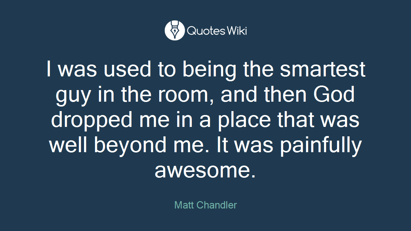 I was used to being the smartest guy in the room, and then God dropped me in a place that was well beyond me. It was painfully awesome.