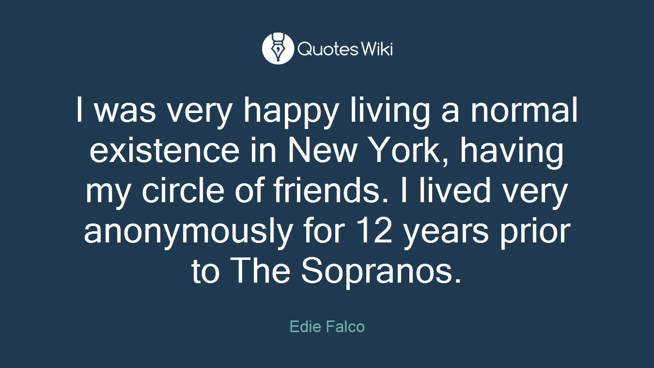 I was very happy living a normal existence in New York, having my circle of friends. I lived very anonymously for 12 years prior to The Sopranos.