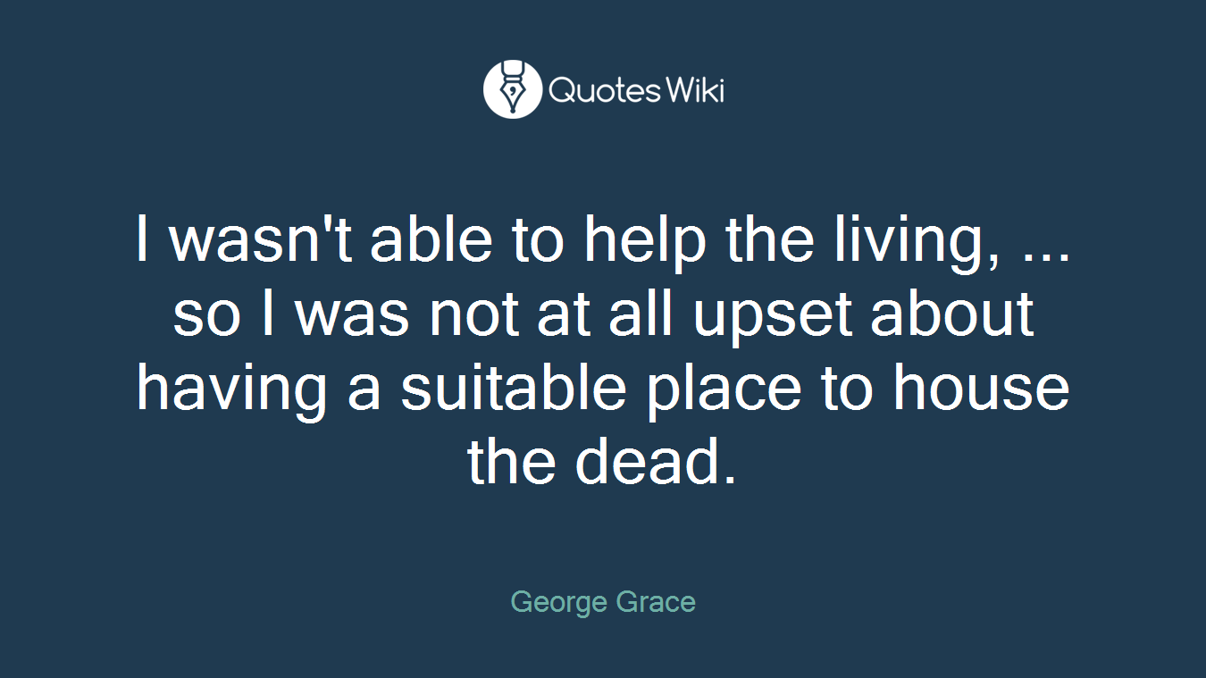 I wasn't able to help the living, ... so I was not at all upset about having a suitable place to house the dead.
