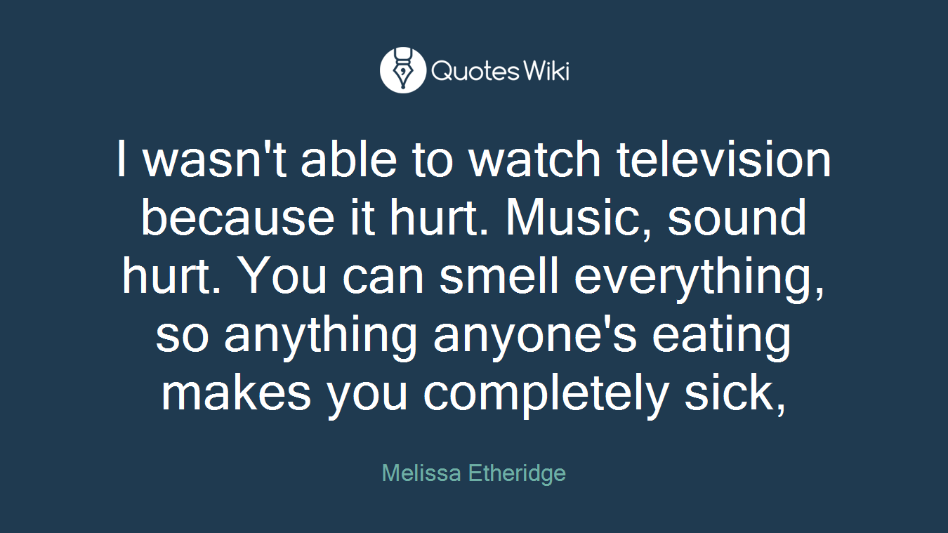 I wasn't able to watch television because it hurt. Music, sound hurt. You can smell everything, so anything anyone's eating makes you completely sick,