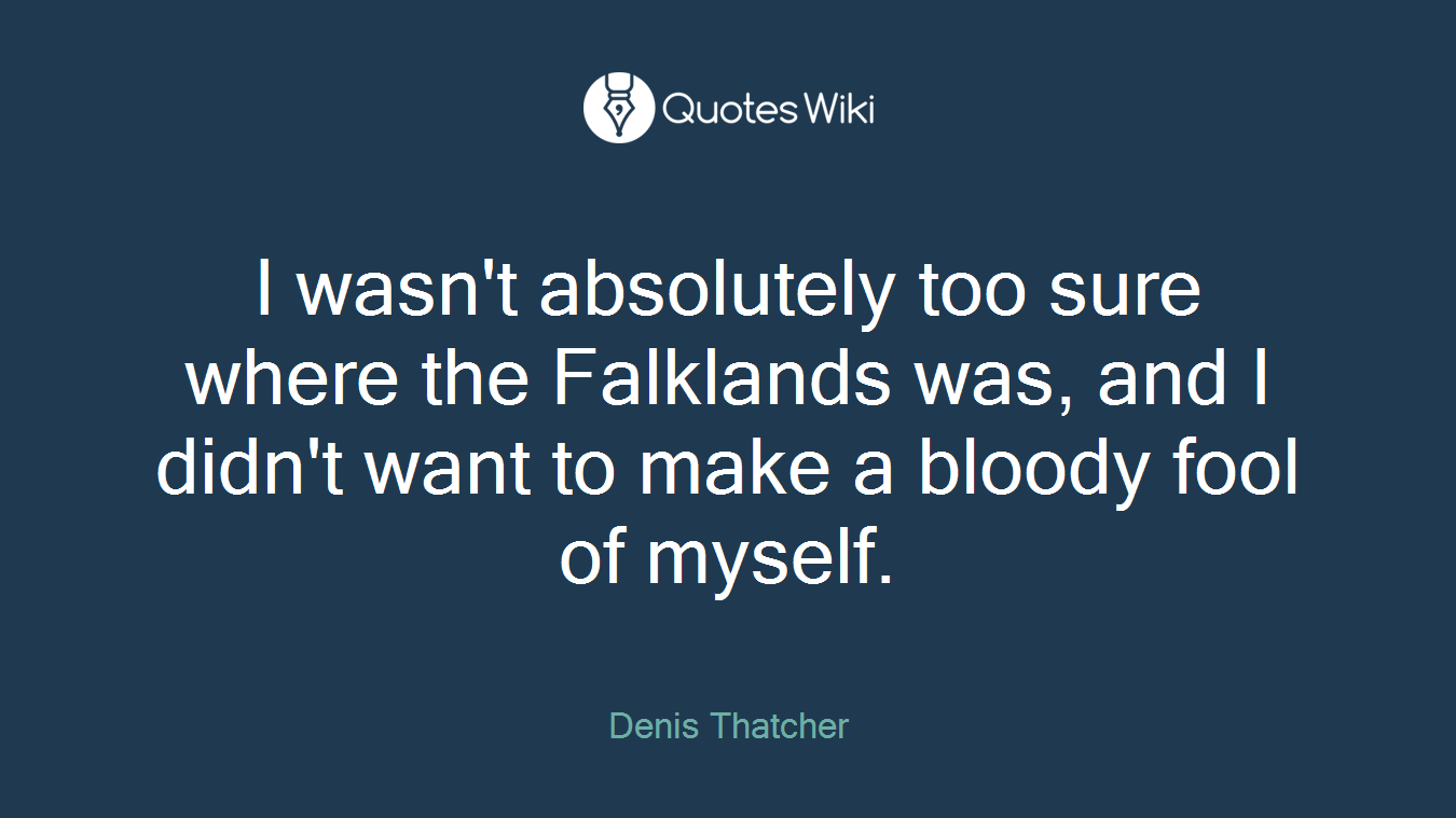 I wasn't absolutely too sure where the Falklands was, and I didn't want to make a bloody fool of myself.