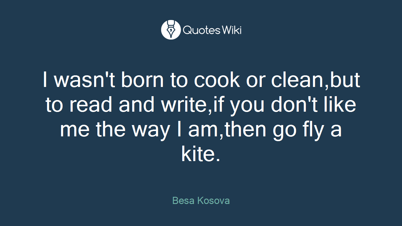 I wasn't born to cook or clean,but to read and write,if you don't like me the way I am,then go fly a kite.