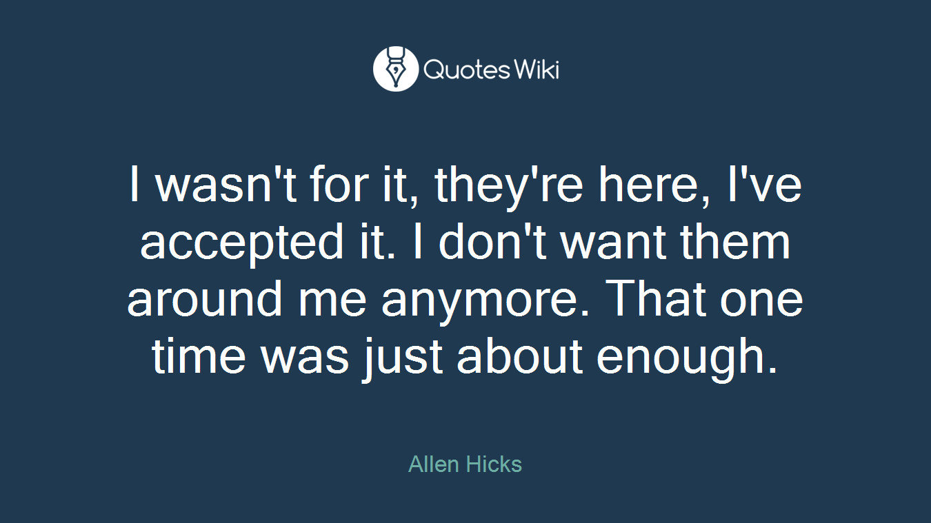 I wasn't for it, they're here, I've accepted it. I don't want them around me anymore. That one time was just about enough.