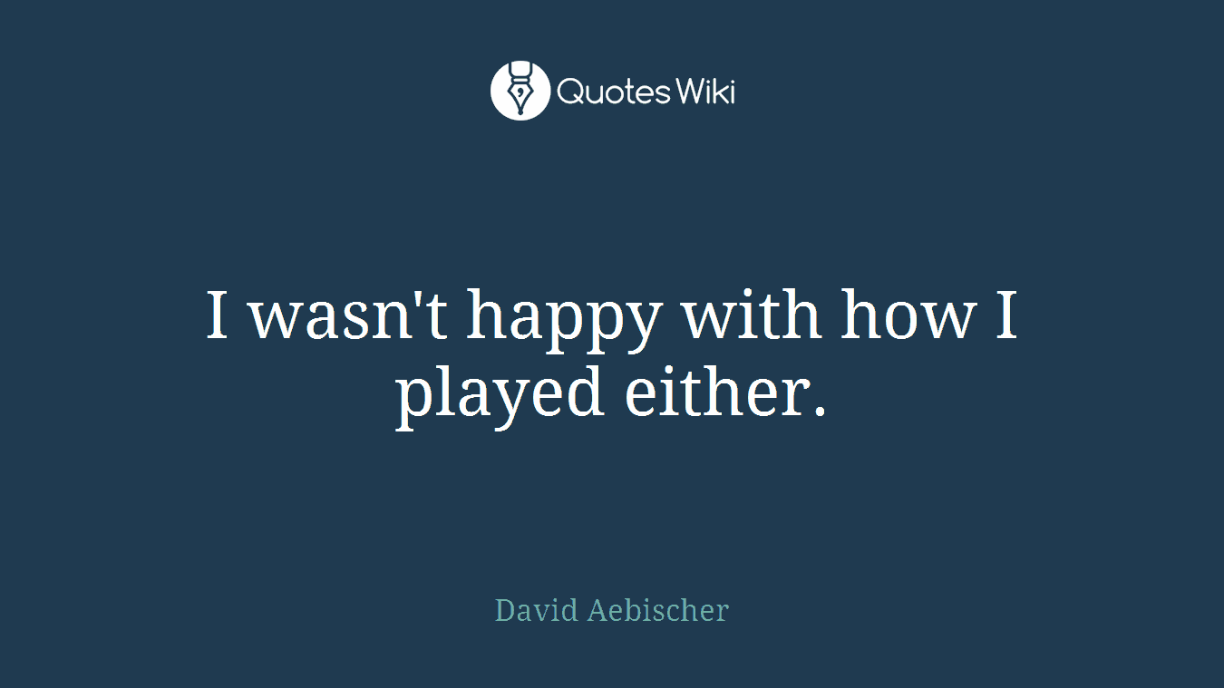 I wasn't happy with how I played either.