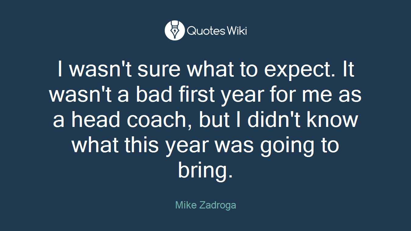 I wasn't sure what to expect. It wasn't a bad first year for me as a head coach, but I didn't know what this year was going to bring.