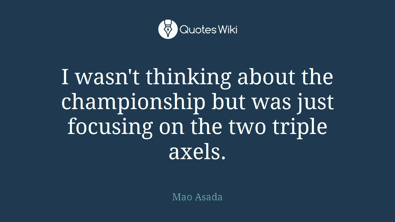 I wasn't thinking about the championship but was just focusing on the two triple axels.