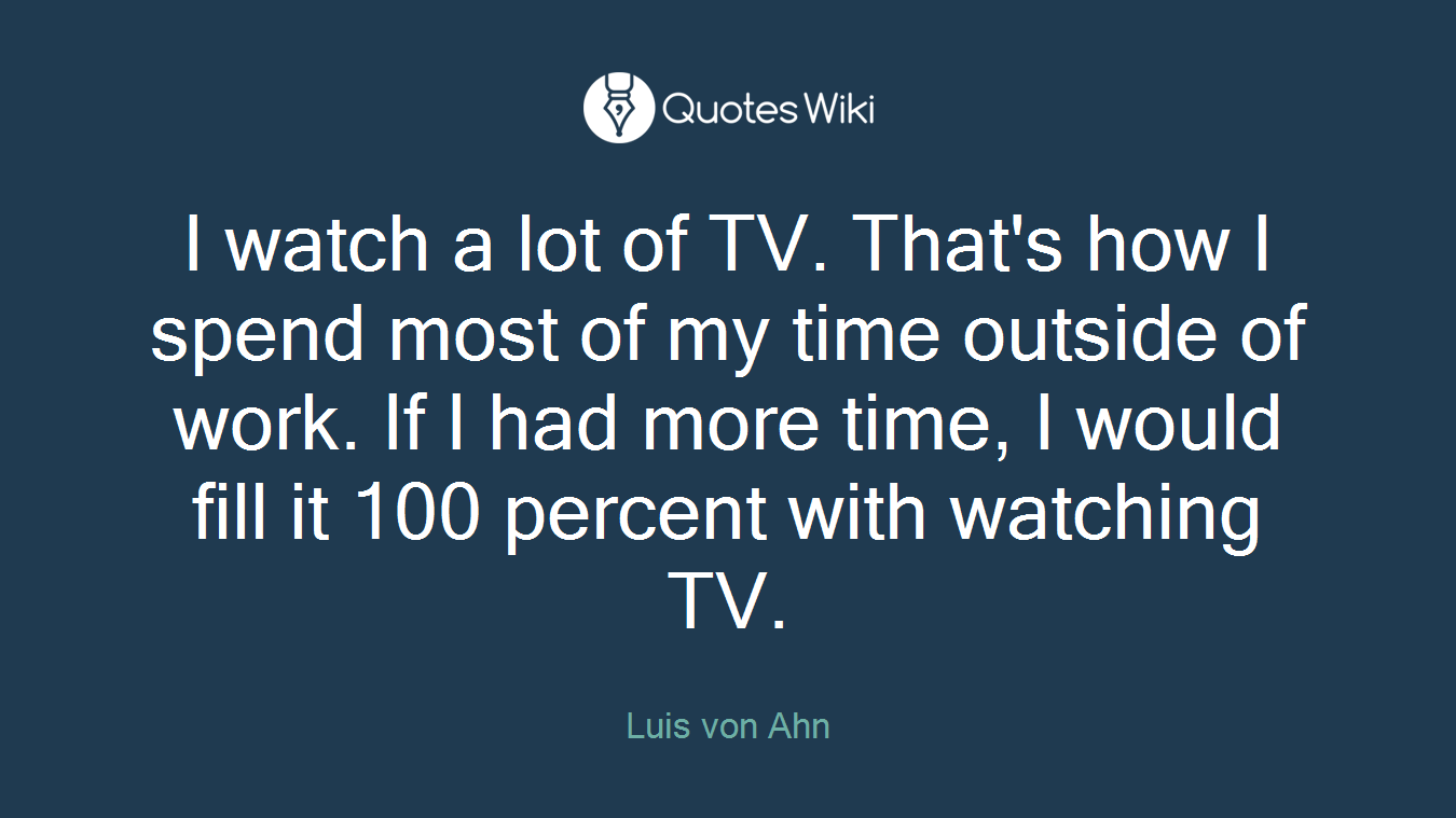 I watch a lot of TV. That's how I spend most of my time outside of work. If I had more time, I would fill it 100 percent with watching TV.
