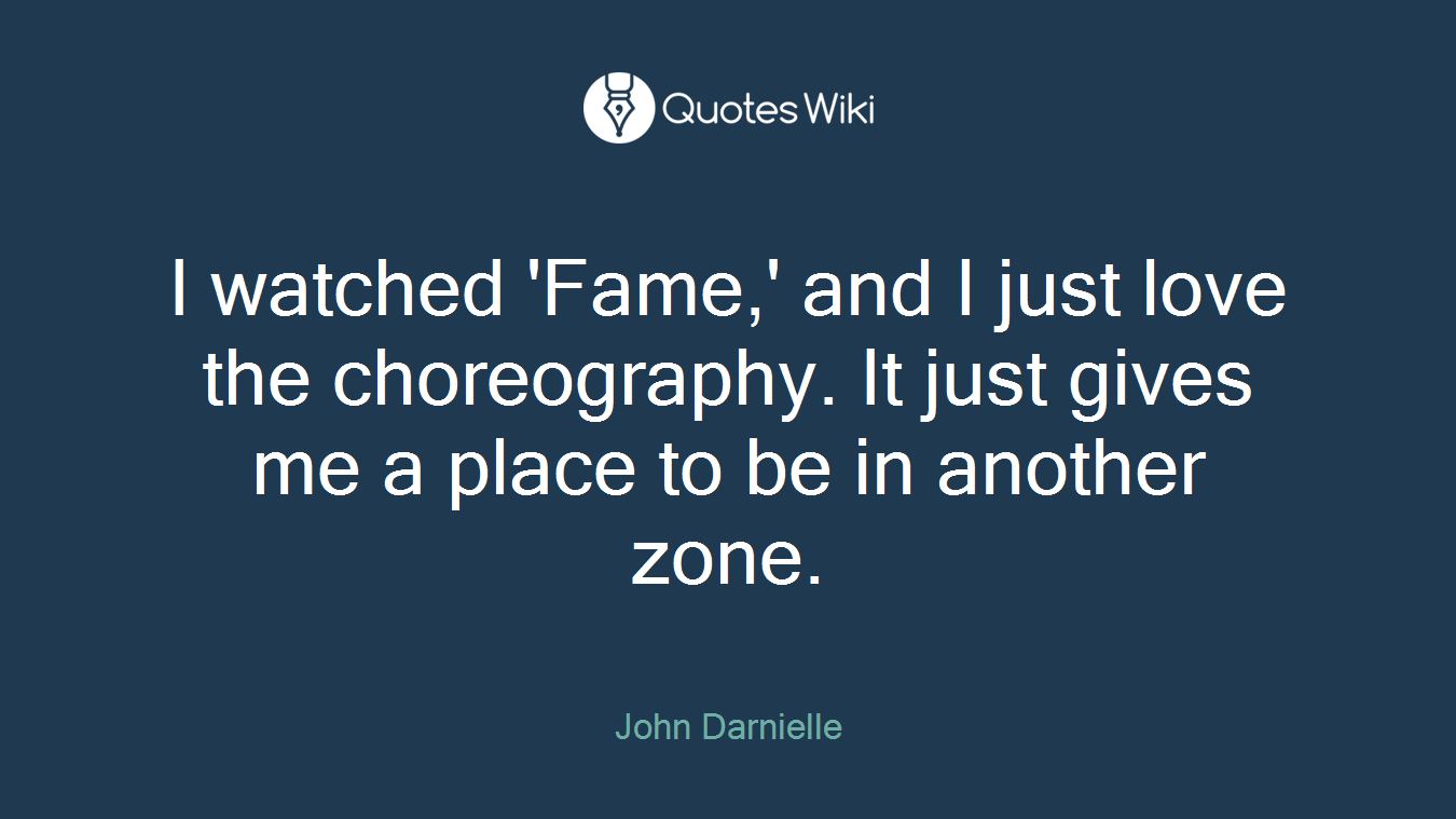 I watched 'Fame,' and I just love the choreography. It just gives me a place to be in another zone.