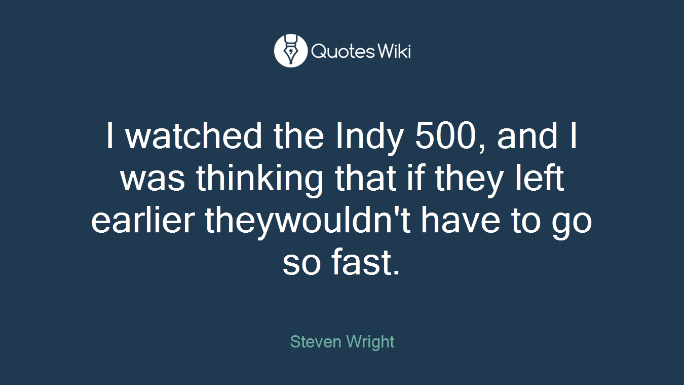 I watched the Indy 500, and I was thinking that if they left earlier theywouldn't have to go so fast.