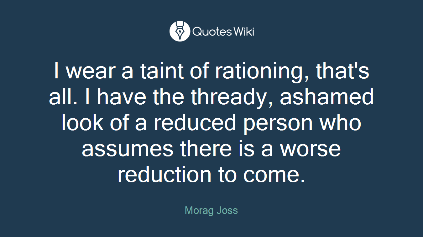I wear a taint of rationing, that's all. I have the thready, ashamed look of a reduced person who assumes there is a worse reduction to come.