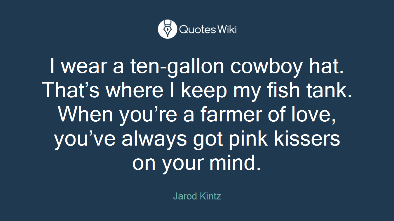 I wear a ten-gallon cowboy hat. That’s where I keep my fish tank. When you’re a farmer of love, you’ve always got pink kissers on your mind.