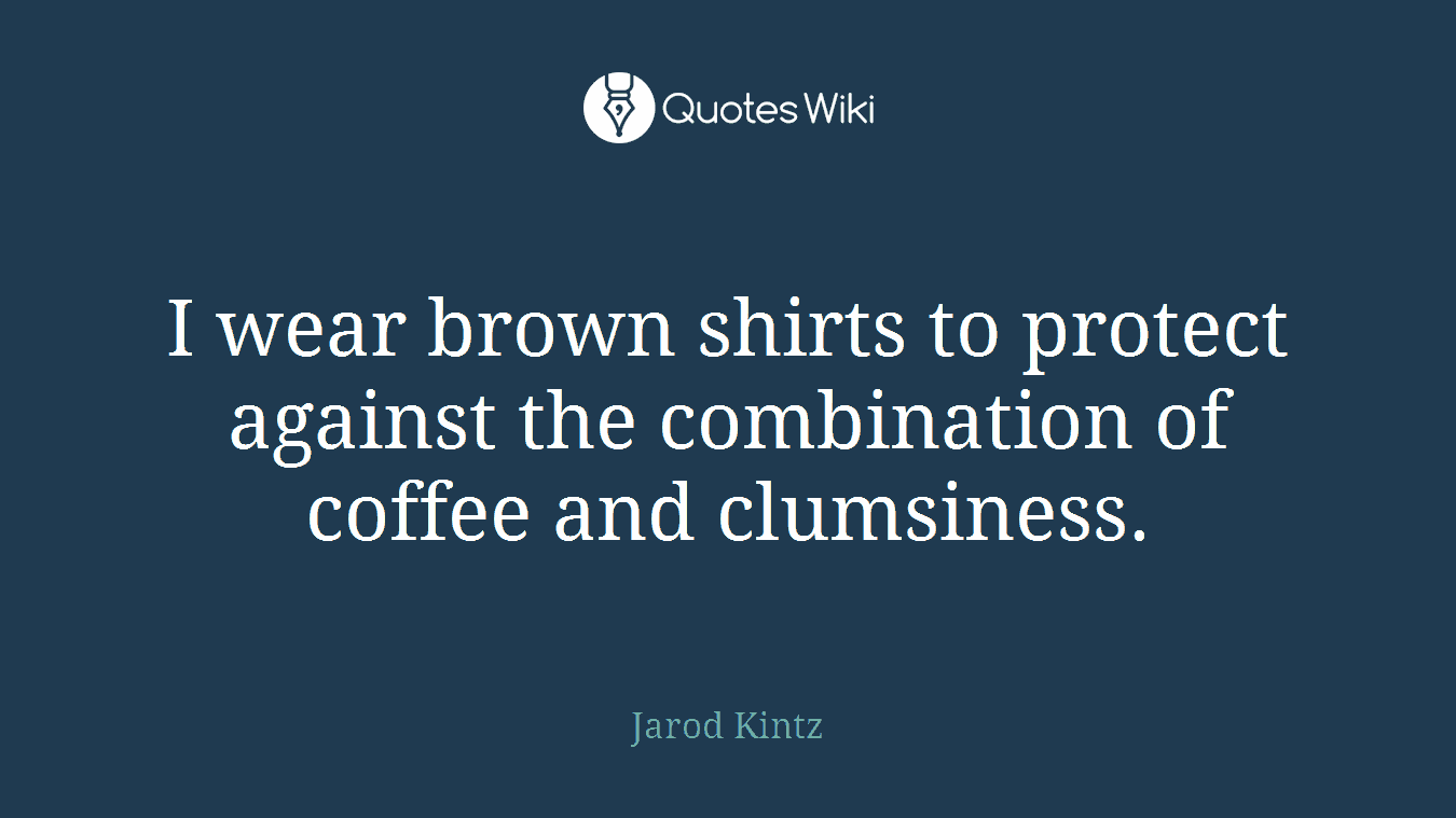 I wear brown shirts to protect against the combination of coffee and clumsiness.