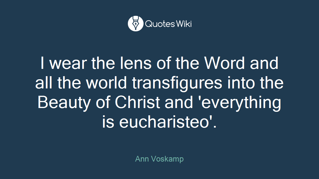 I wear the lens of the Word and all the world transfigures into the Beauty of Christ and 'everything is eucharisteo'.