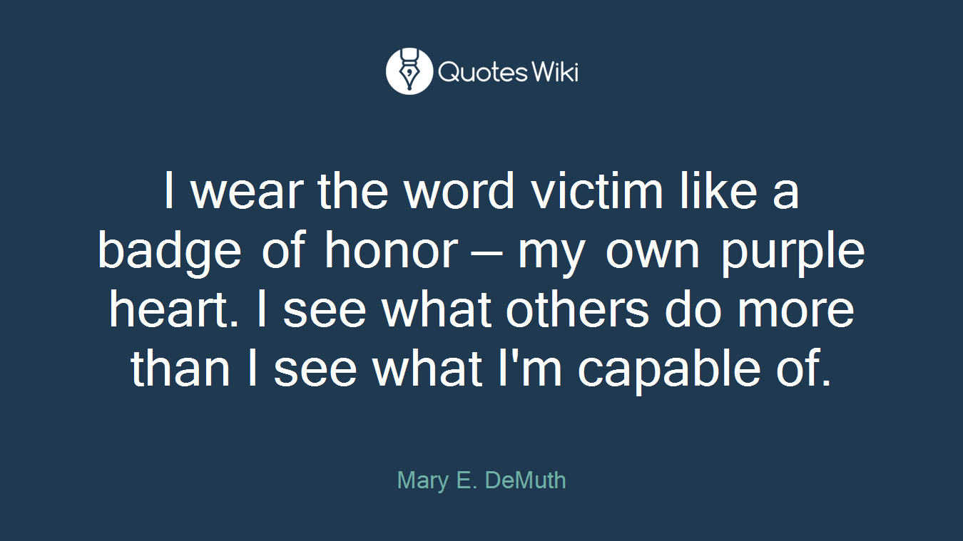 I wear the word victim like a badge of honor — my own purple heart. I see what others do more than I see what I'm capable of.