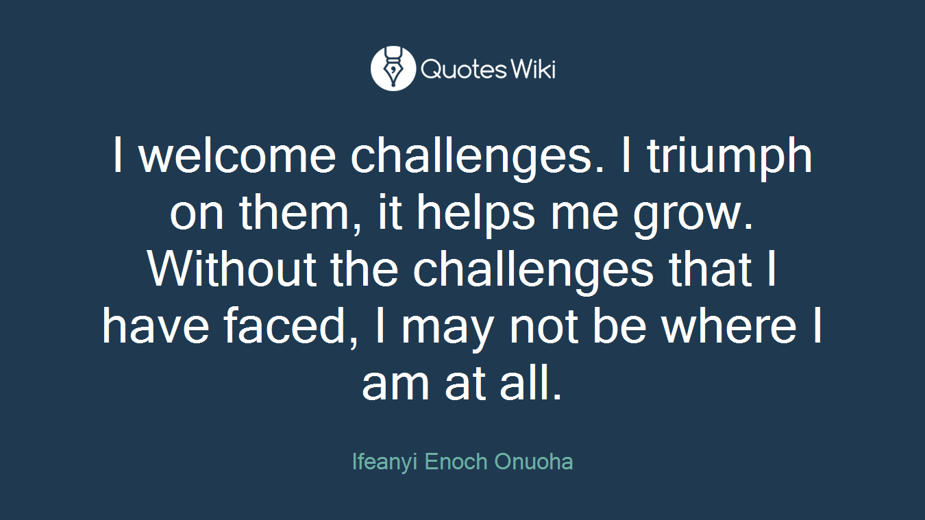 I welcome challenges. I triumph on them, it helps me grow. Without the challenges that I have faced, I may not be where I am at all.