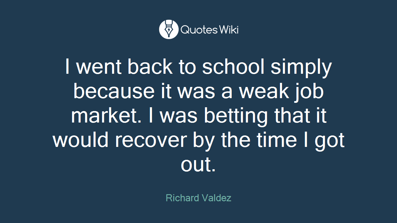 I went back to school simply because it was a weak job market. I was betting that it would recover by the time I got out.