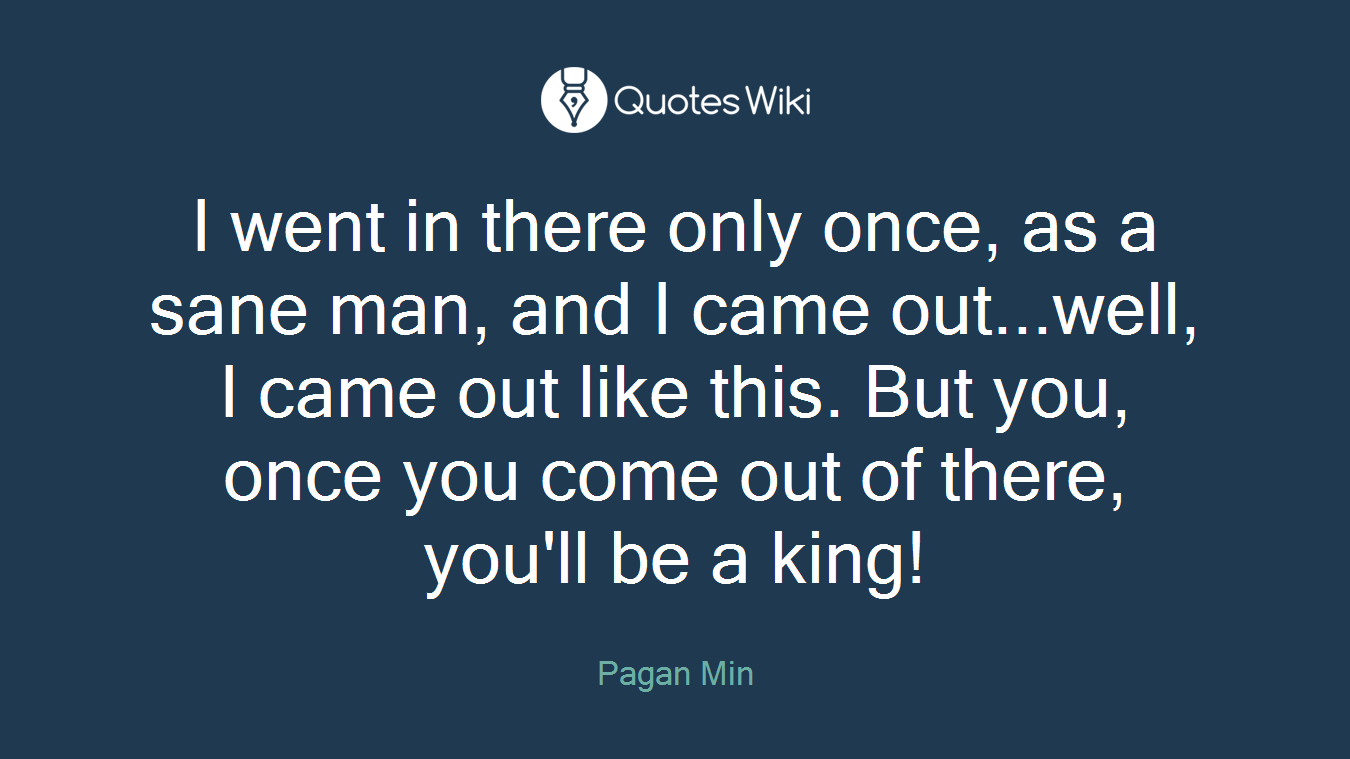 I went in there only once, as a sane man, and I came out...well, I came out like this. But you, once you come out of there, you'll be a king!