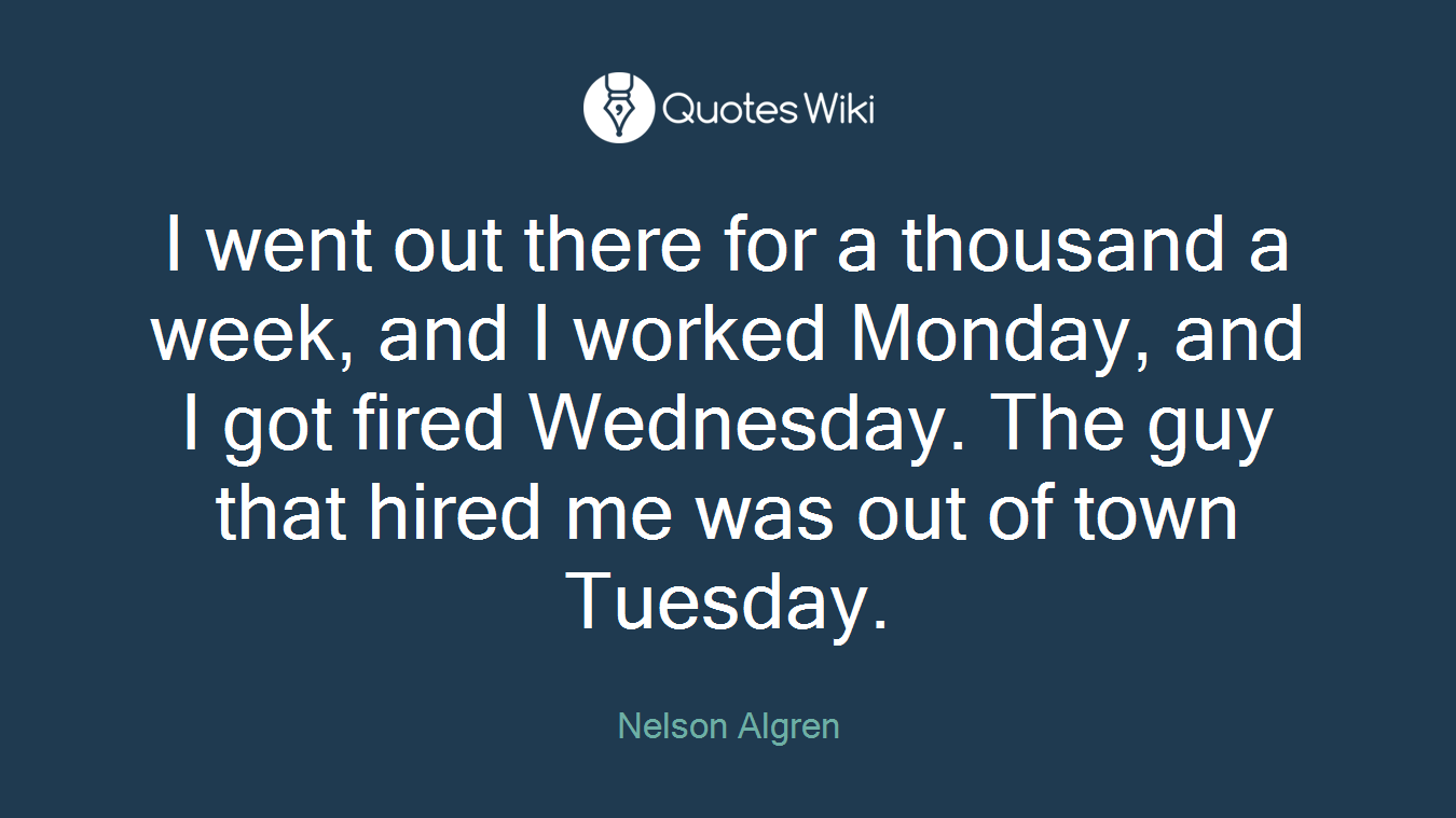 I went out there for a thousand a week, and I worked Monday, and I got fired Wednesday. The guy that hired me was out of town Tuesday.