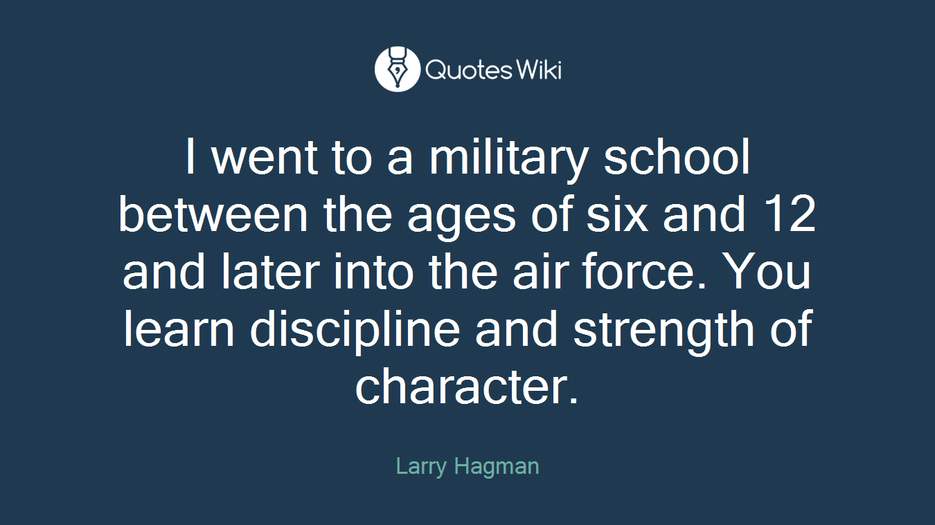 I went to a military school between the ages of six and 12 and later into the air force. You learn discipline and strength of character.