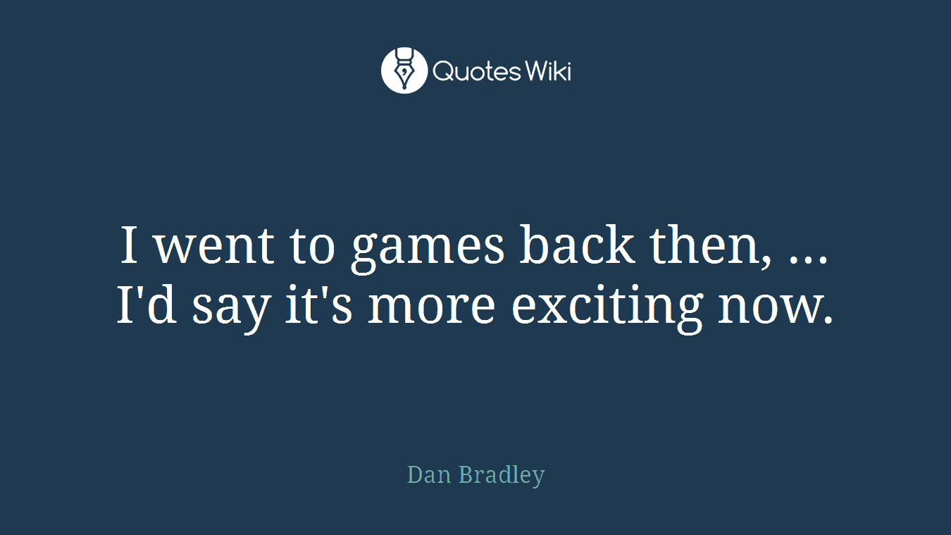 I went to games back then, ... I'd say it's more exciting now.