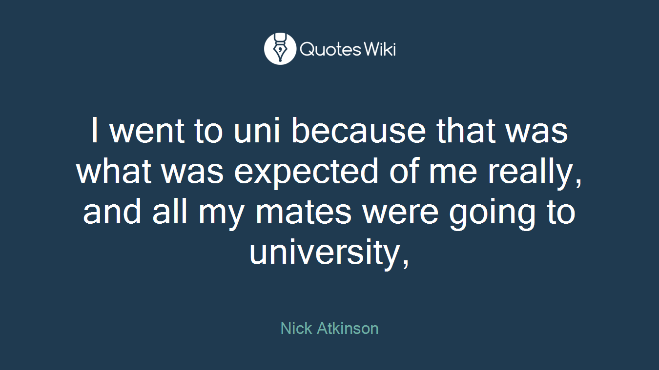 I went to uni because that was what was expected of me really, and all my mates were going to university,
