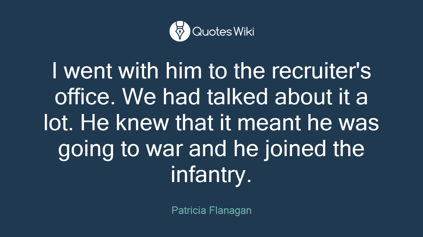 I went with him to the recruiter's office. We had talked about it a lot. He knew that it meant he was going to war and he joined the infantry.