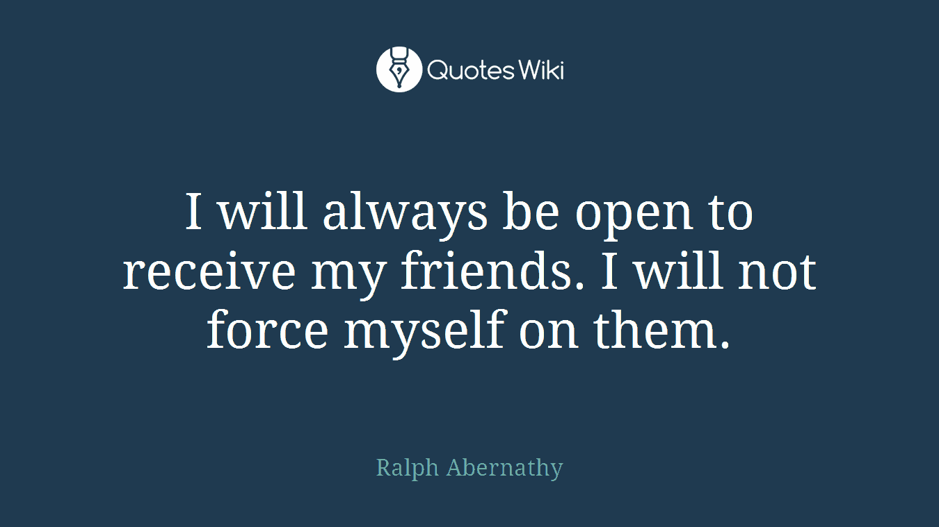 I will always be open to receive my friends. I will not force myself on them.